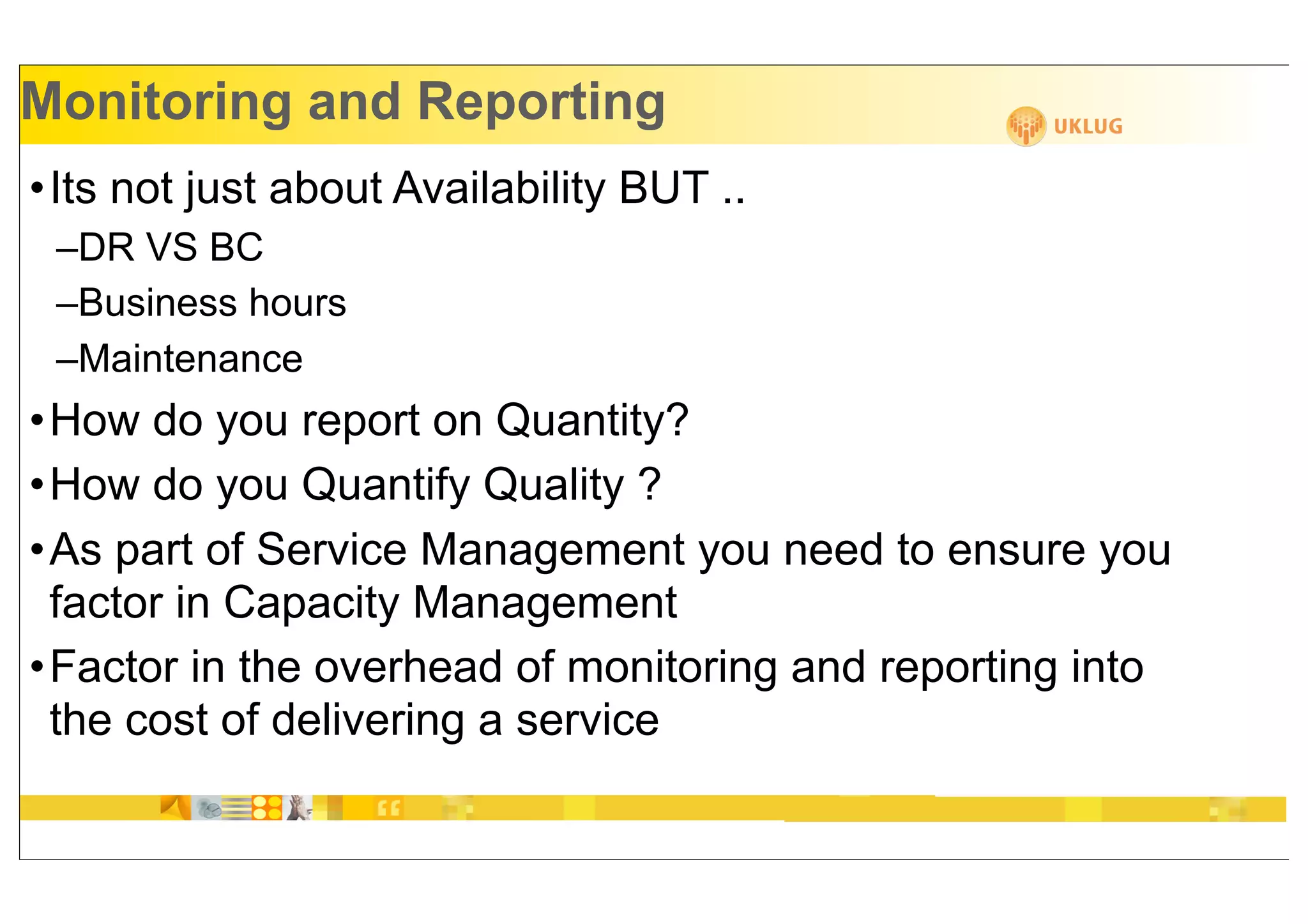 Monitoring and Reporting
•Its not just about Availability BUT ..
 –DR VS BC
 –Business hours
 –Maintenance
•How do you report on Quantity?
•How do you Quantify Quality ?
•As part of Service Management you need to ensure you
 factor in Capacity Management
•Factor in the overhead of monitoring and reporting into
 the cost of delivering a service
 