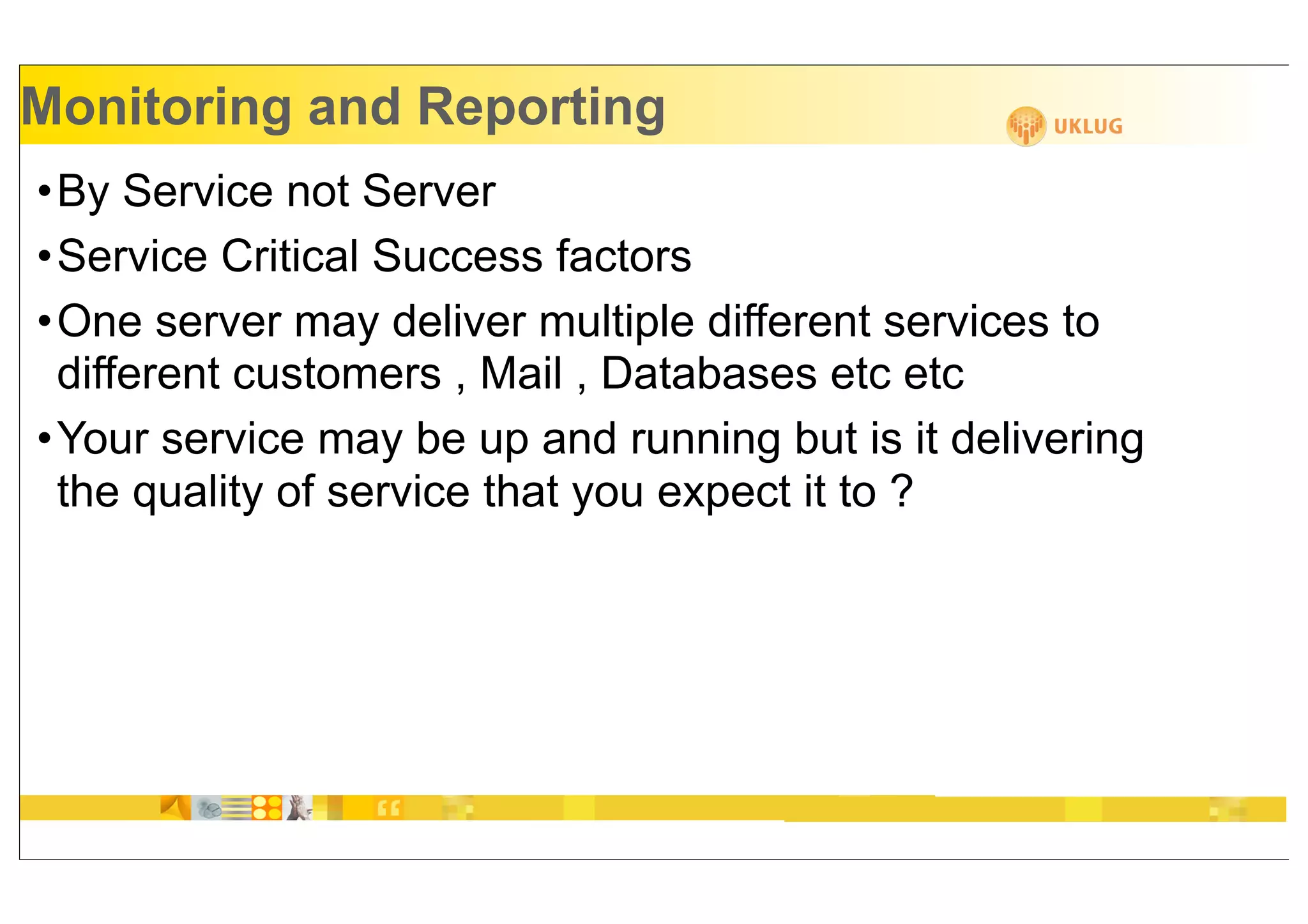 Monitoring and Reporting
•By Service not Server
•Service Critical Success factors
•One server may deliver multiple different services to
 different customers , Mail , Databases etc etc
•Your service may be up and running but is it delivering
 the quality of service that you expect it to ?
 