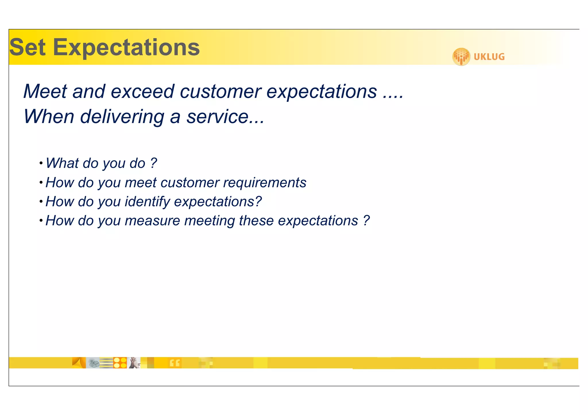 Set Expectations
 Meet and exceed customer expectations ....
 When delivering a service...

  • What do you do ?
  • How do you meet customer requirements
  • How do you identify expectations?
  • How do you measure meeting these expectations ?
 