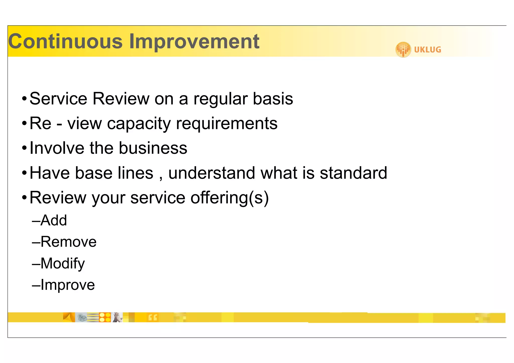Continuous Improvement

 • Service Review on a regular basis
 • Re - view capacity requirements
 • Involve the business
 • Have base lines , understand what is standard
 • Review your service offering(s)
  –Add
  –Remove
  –Modify
  –Improve
 