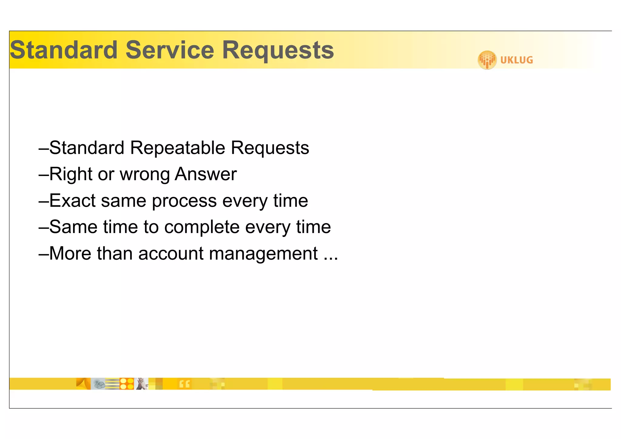 Standard Service Requests


  –Standard Repeatable Requests
  –Right or wrong Answer
  –Exact same process every time
  –Same time to complete every time
  –More than account management ...
 