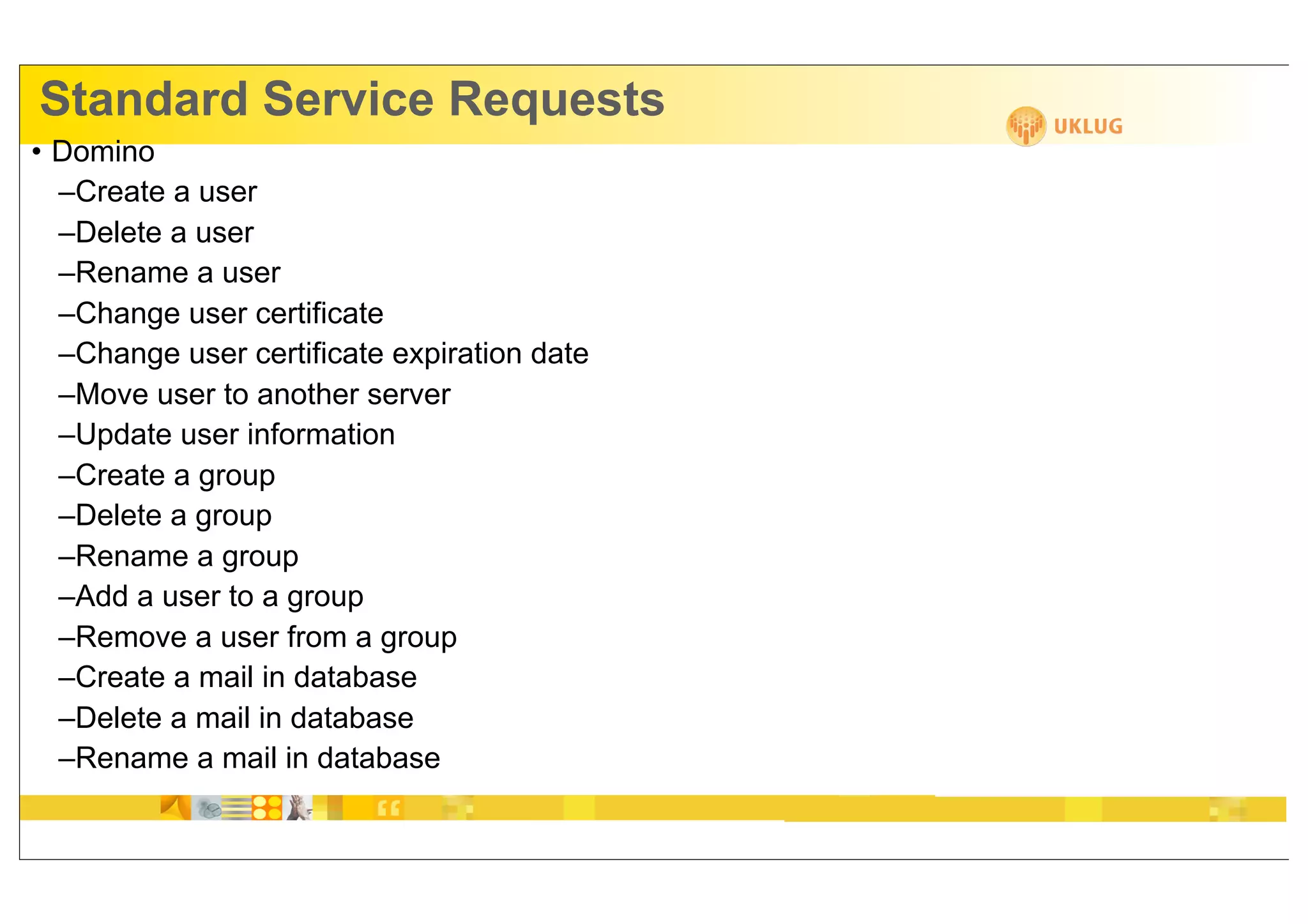 Standard Service Requests
• Domino
  –Create a user
  –Delete a user
  –Rename a user
  –Change user certificate
  –Change user certificate expiration date
  –Move user to another server
  –Update user information
  –Create a group
  –Delete a group
  –Rename a group
  –Add a user to a group
  –Remove a user from a group
  –Create a mail in database
  –Delete a mail in database
  –Rename a mail in database
 
