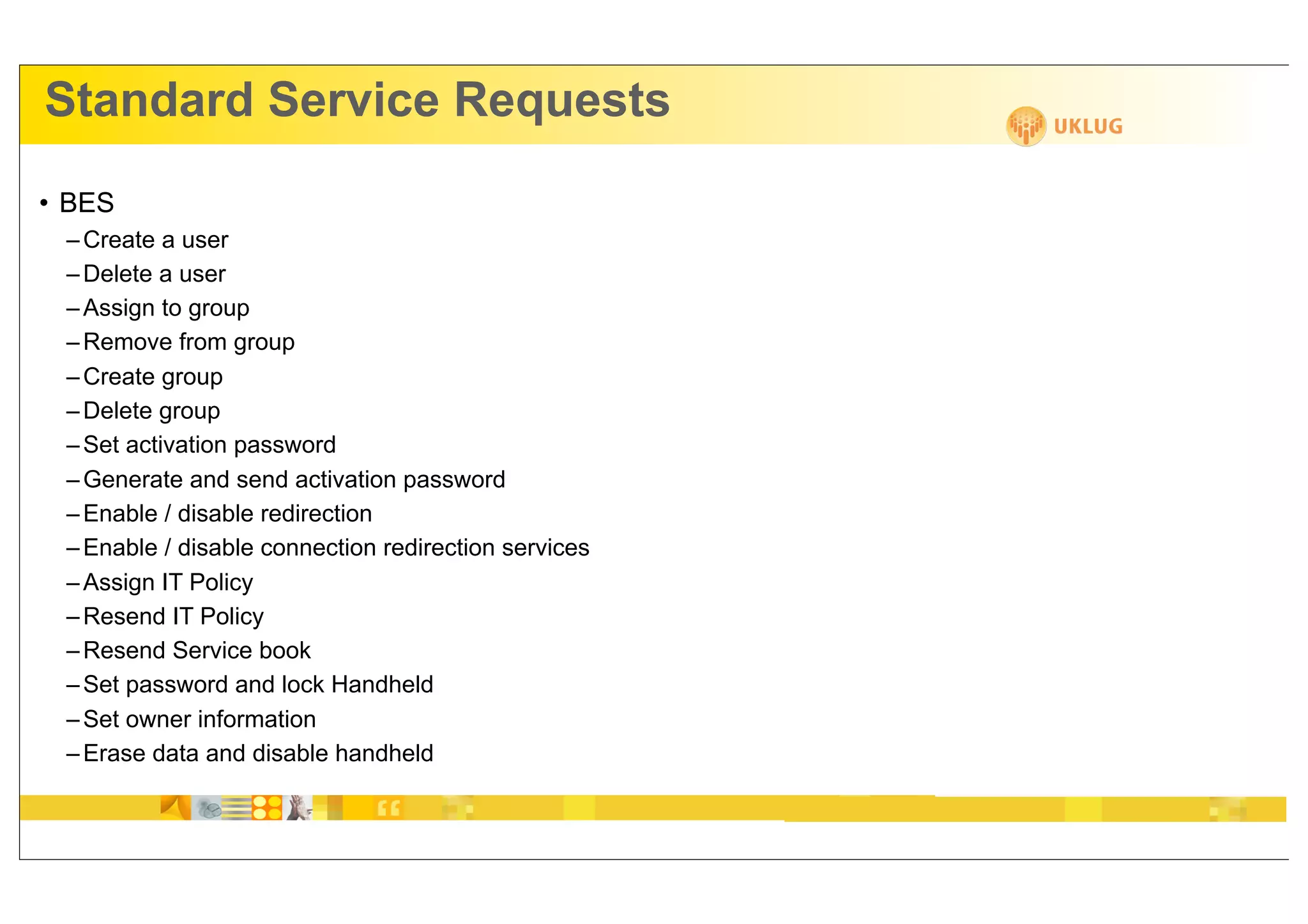 Standard Service Requests
• BES
 – Create a user
 – Delete a user
 – Assign to group
 – Remove from group
 – Create group
 – Delete group
 – Set activation password
 – Generate and send activation password
 – Enable / disable redirection
 – Enable / disable connection redirection services
 – Assign IT Policy
 – Resend IT Policy
 – Resend Service book
 – Set password and lock Handheld
 – Set owner information
 – Erase data and disable handheld
 