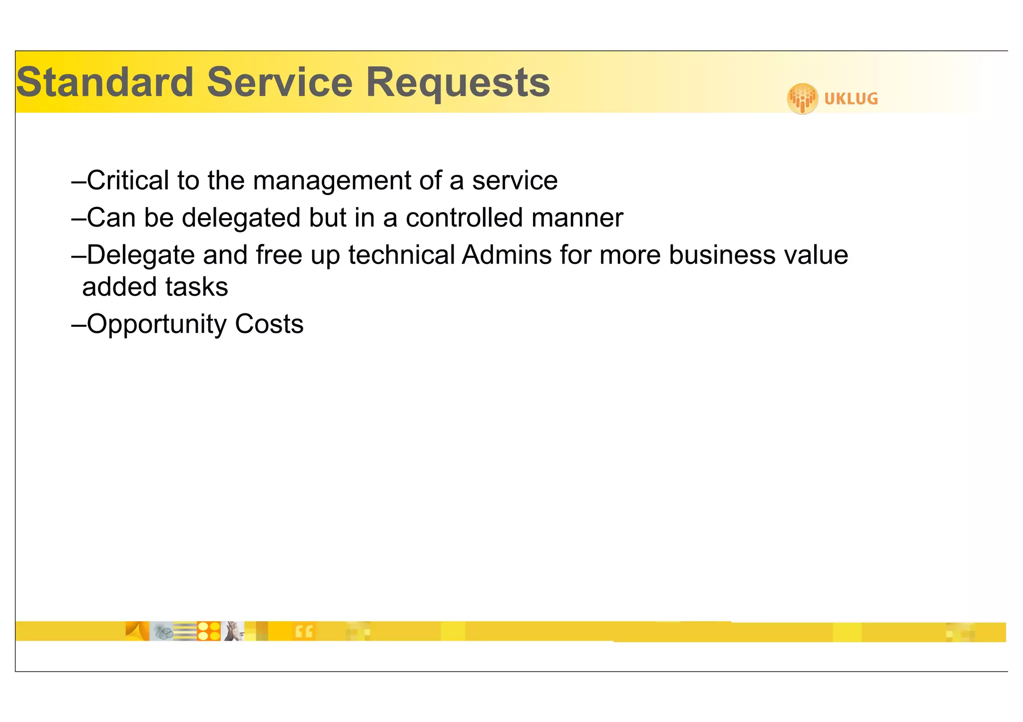 Standard Service Requests

  –Critical to the management of a service
  –Can be delegated but in a controlled manner
  –Delegate and free up technical Admins for more business value
   added tasks
  –Opportunity Costs
 
