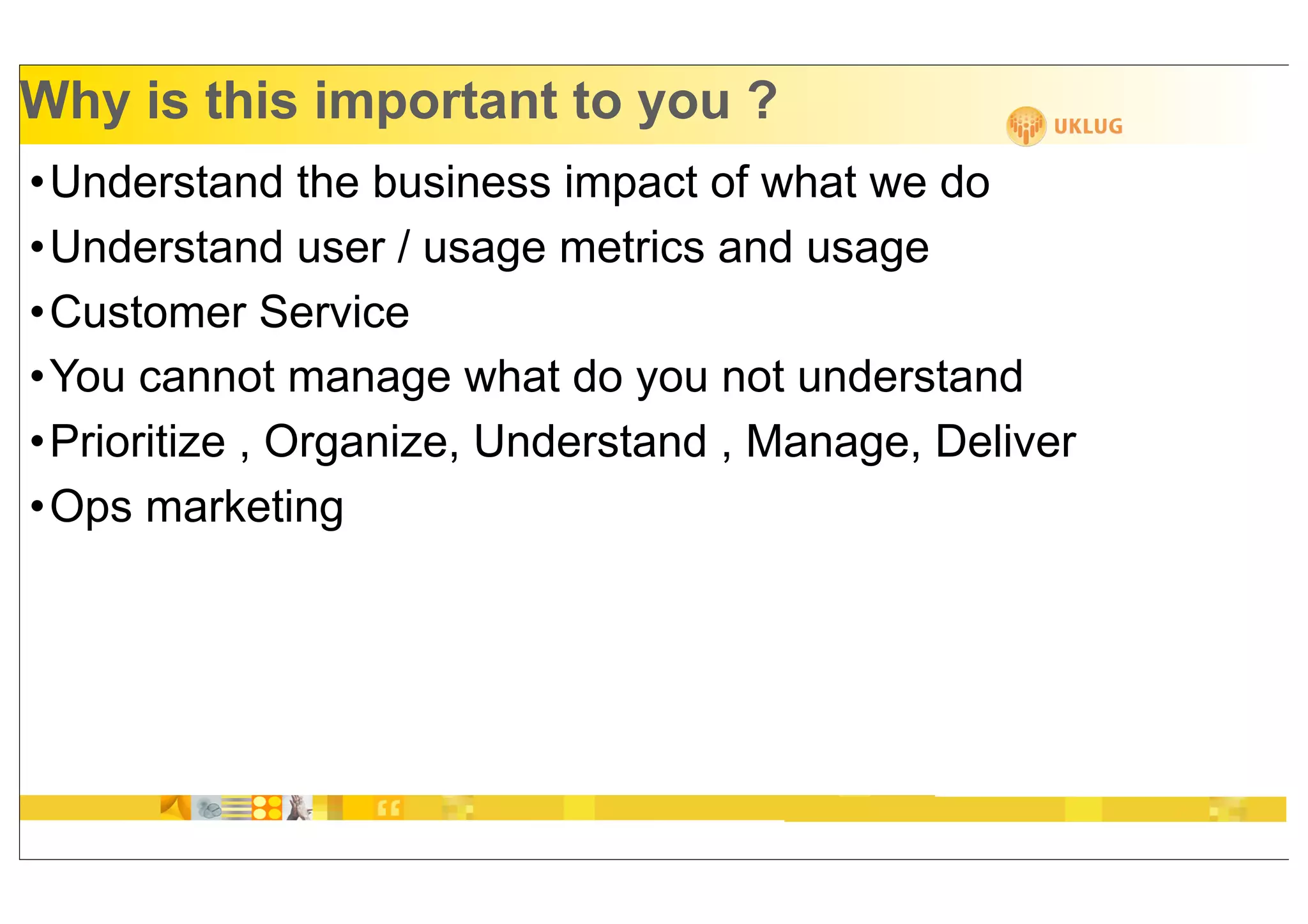 Why is this important to you ?
•Understand the business impact of what we do
•Understand user / usage metrics and usage
•Customer Service
•You cannot manage what do you not understand
•Prioritize , Organize, Understand , Manage, Deliver
•Ops marketing
 