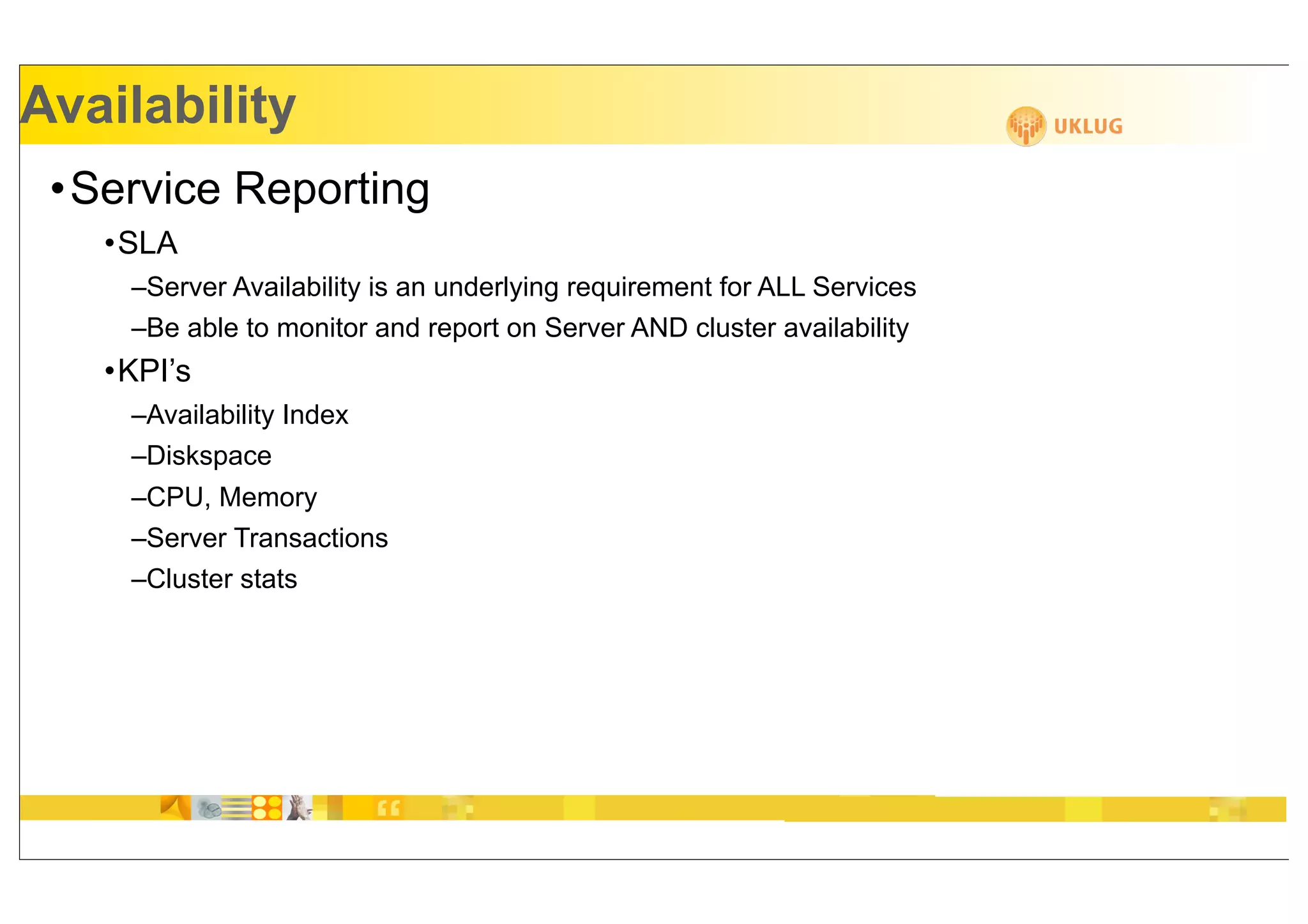 Availability
 •Service Reporting
   •SLA
    –Server Availability is an underlying requirement for ALL Services
    –Be able to monitor and report on Server AND cluster availability
   •KPI’s
    –Availability Index
    –Diskspace
    –CPU, Memory
    –Server Transactions
    –Cluster stats
 