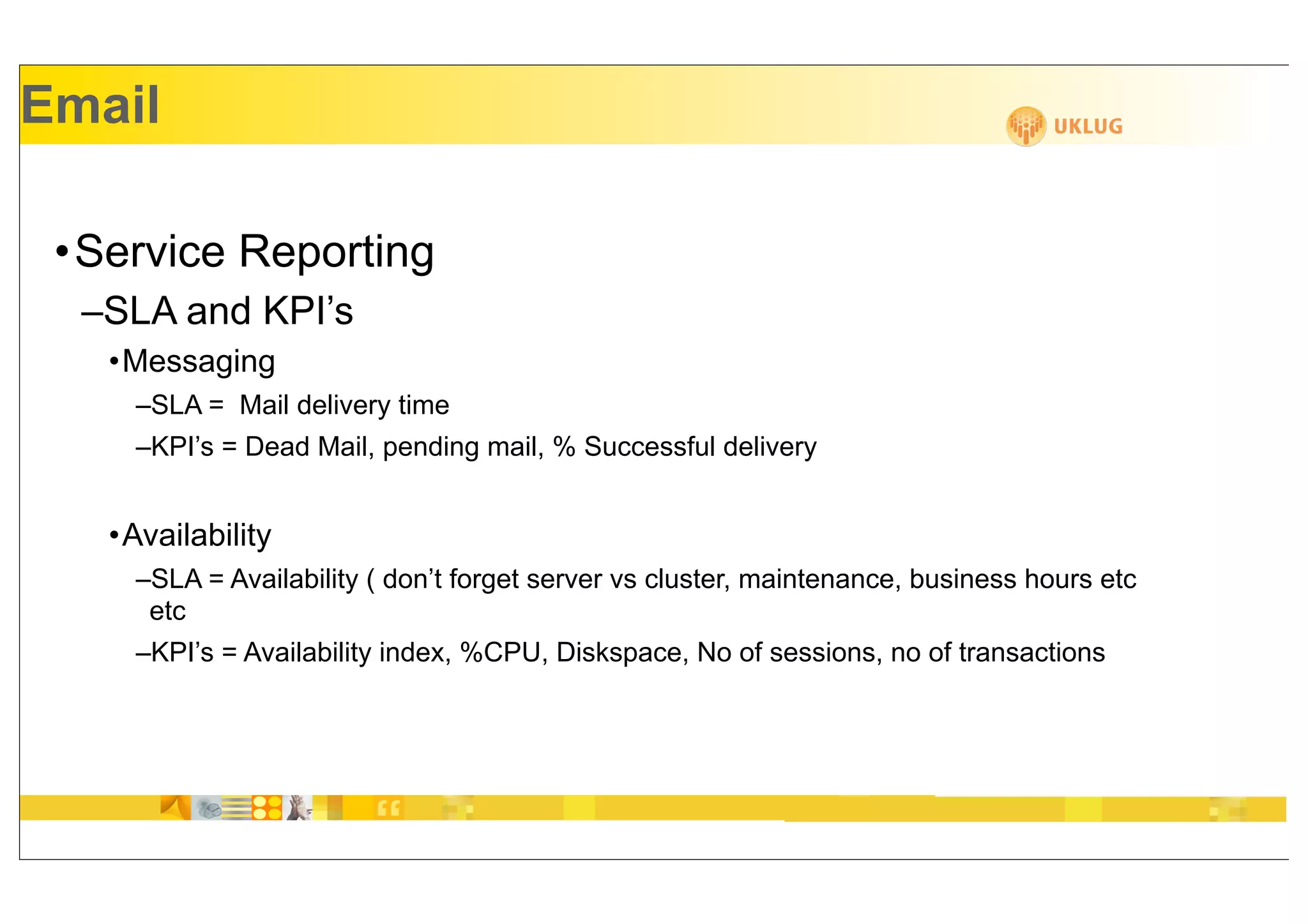Email

 •Service Reporting
  –SLA and KPI’s
   •Messaging
     –SLA = Mail delivery time
     –KPI’s = Dead Mail, pending mail, % Successful delivery


   •Availability
     –SLA = Availability ( don’t forget server vs cluster, maintenance, business hours etc
      etc
     –KPI’s = Availability index, %CPU, Diskspace, No of sessions, no of transactions
 