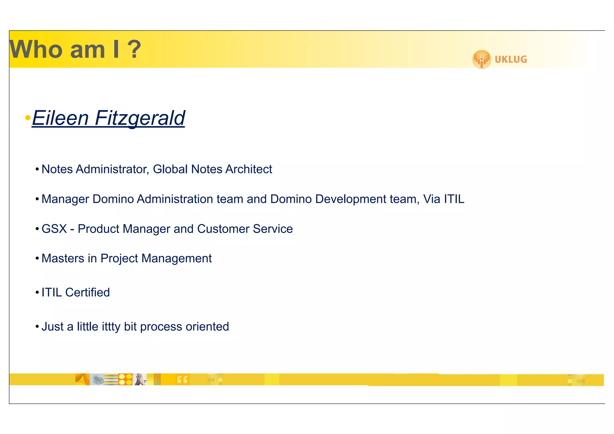 Who am I ?

 •Eileen Fitzgerald

  • Notes Administrator, Global Notes Architect

  • Manager Domino Administration team and Domino Development team, Via ITIL

  • GSX - Product Manager and Customer Service

  • Masters in Project Management

  • ITIL Certified

  • Just a little ittty bit process oriented
 