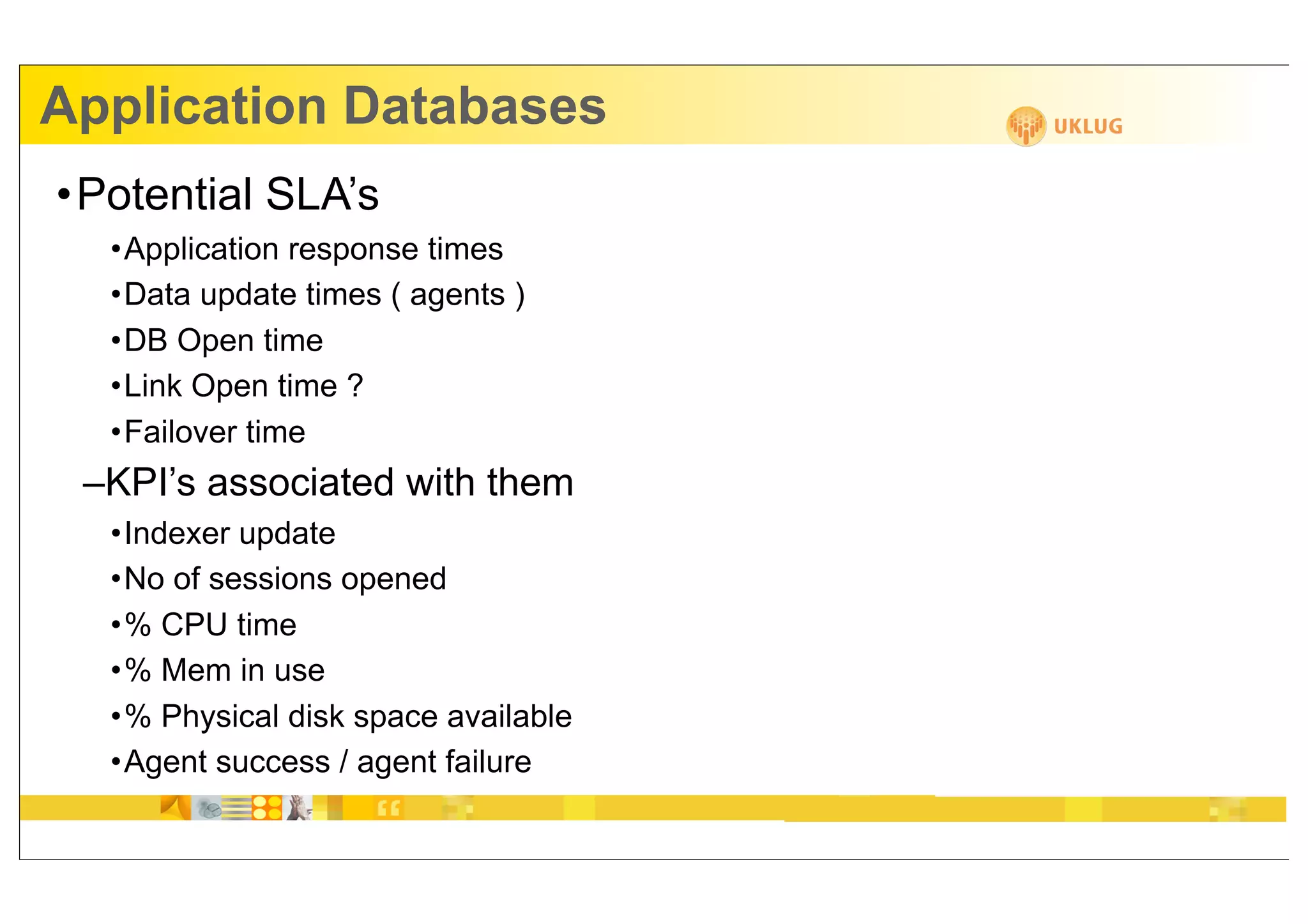 Application Databases
•Potential SLA’s
  •Application response times
  •Data update times ( agents )
  •DB Open time
  •Link Open time ?
  •Failover time
 –KPI’s associated with them
  •Indexer update
  •No of sessions opened
  •% CPU time
  •% Mem in use
  •% Physical disk space available
  •Agent success / agent failure
 