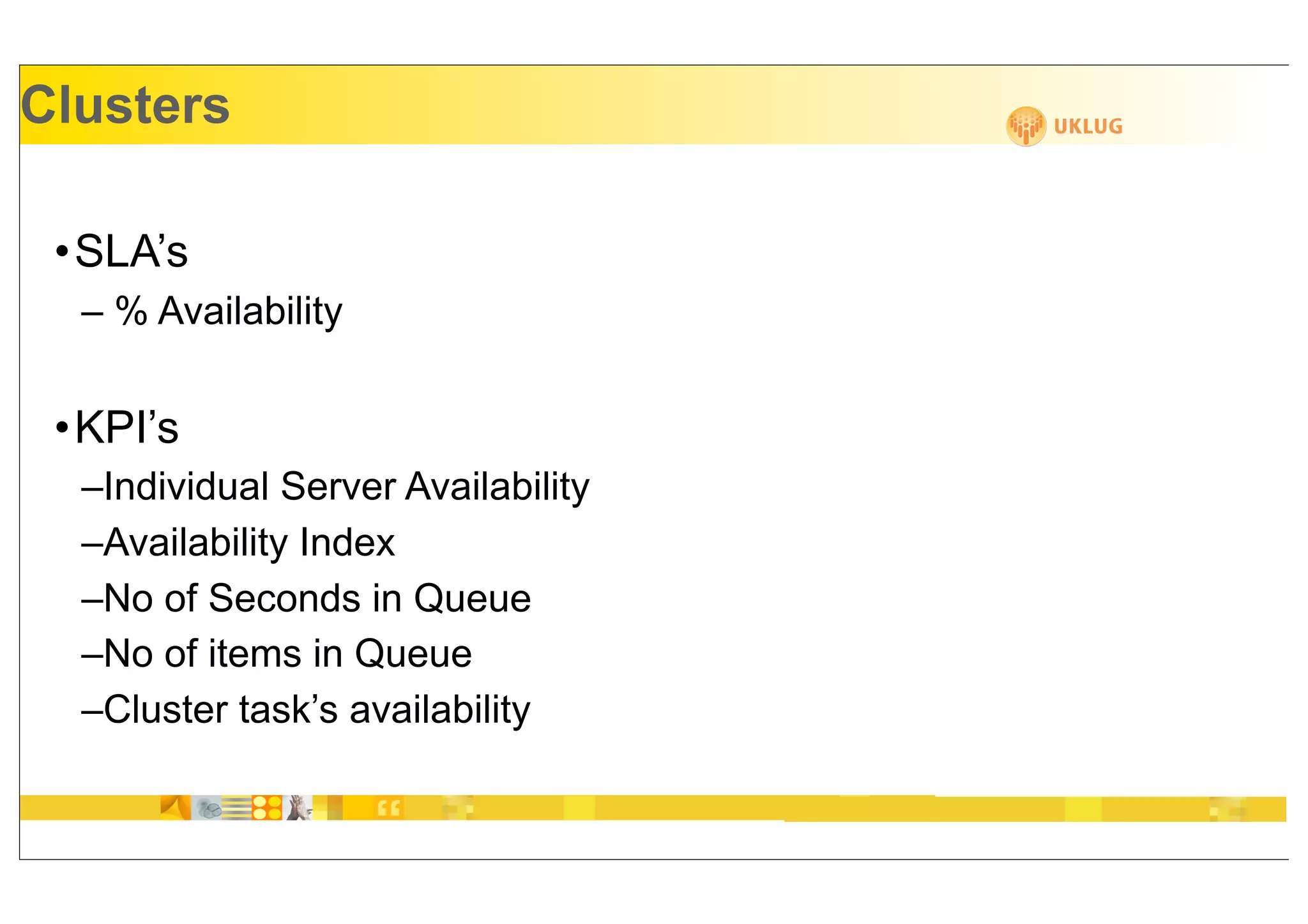 Clusters

 •SLA’s
  – % Availability


 •KPI’s
  –Individual Server Availability
  –Availability Index
  –No of Seconds in Queue
  –No of items in Queue
  –Cluster task’s availability
 