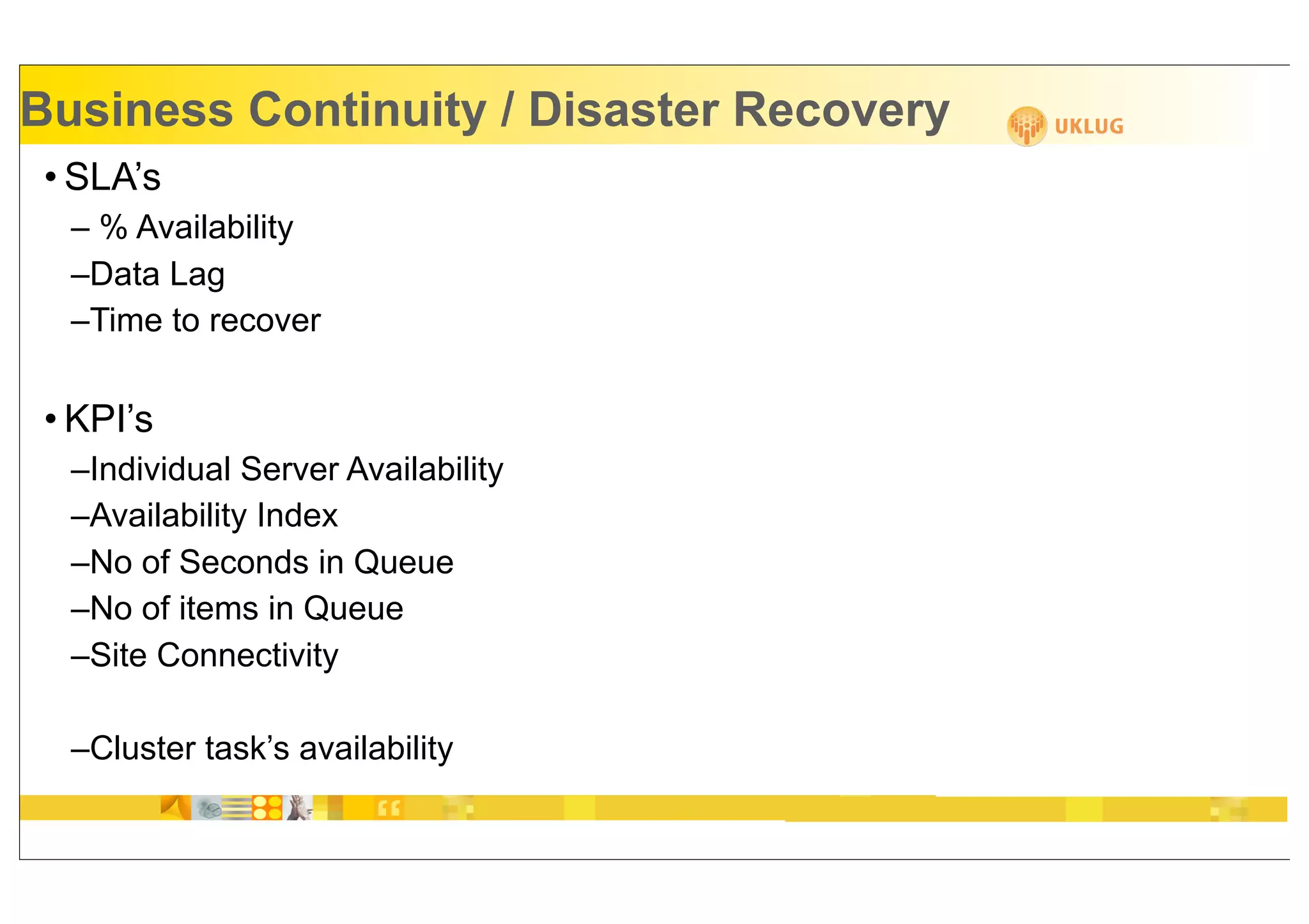 Business Continuity / Disaster Recovery
 • SLA’s
  – % Availability
  –Data Lag
  –Time to recover


 • KPI’s
  –Individual Server Availability
  –Availability Index
  –No of Seconds in Queue
  –No of items in Queue
  –Site Connectivity

  –Cluster task’s availability
 
