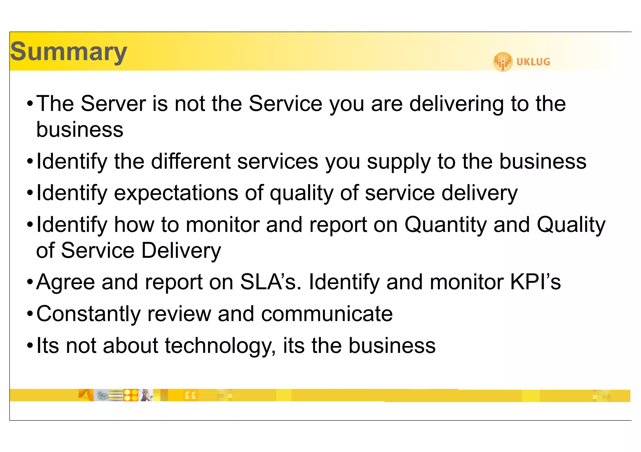 Summary
•The Server is not the Service you are delivering to the
 business
•Identify the different services you supply to the business
•Identify expectations of quality of service delivery
•Identify how to monitor and report on Quantity and Quality
 of Service Delivery
•Agree and report on SLA’s. Identify and monitor KPI’s
•Constantly review and communicate
•Its not about technology, its the business
 