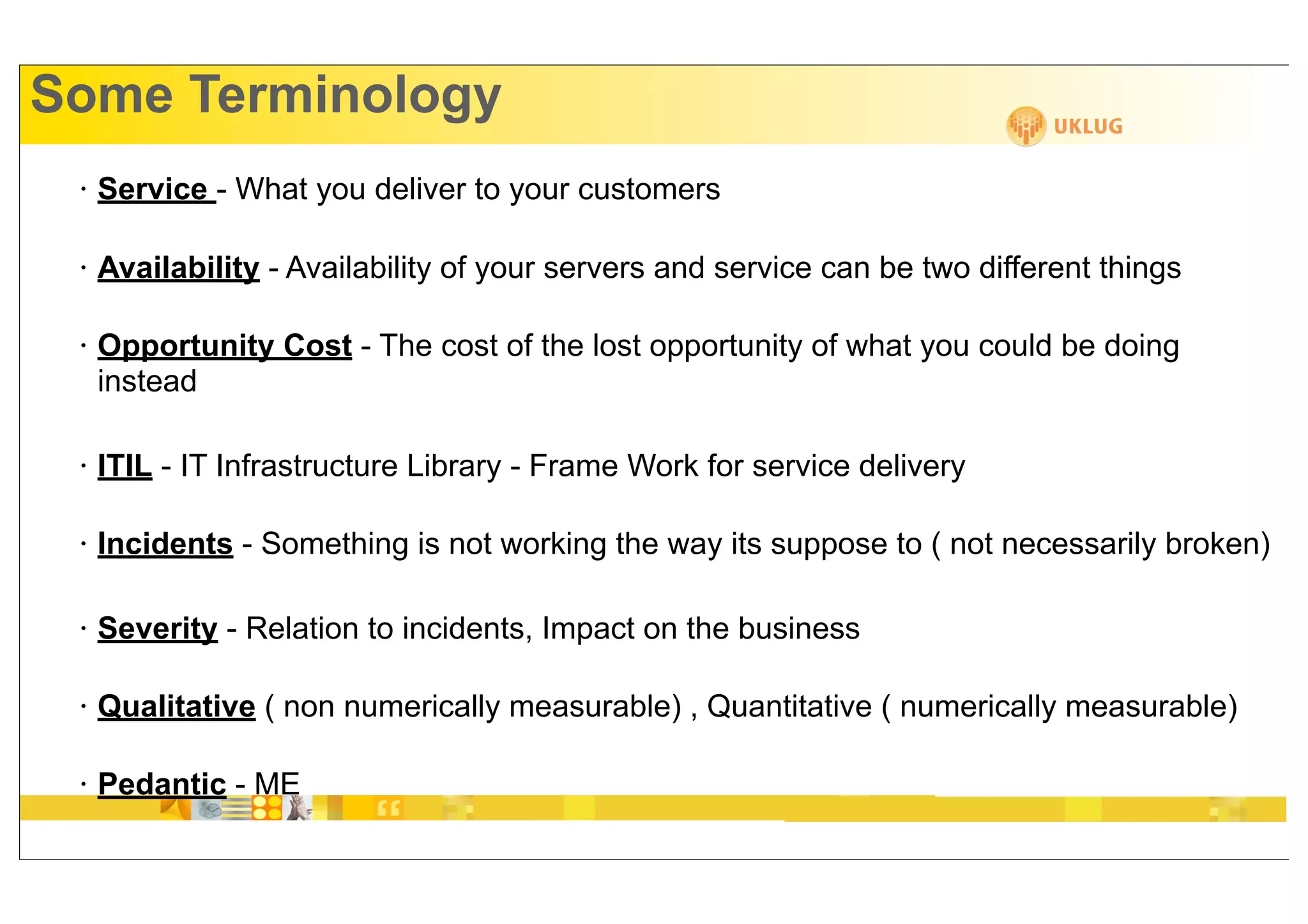 Some Terminology
 •   Service - What you deliver to your customers

 •   Availability - Availability of your servers and service can be two different things

 •   Opportunity Cost - The cost of the lost opportunity of what you could be doing
     instead

 •   ITIL - IT Infrastructure Library - Frame Work for service delivery

 •   Incidents - Something is not working the way its suppose to ( not necessarily broken)

 •   Severity - Relation to incidents, Impact on the business

 •   Qualitative ( non numerically measurable) , Quantitative ( numerically measurable)

 •   Pedantic - ME
 