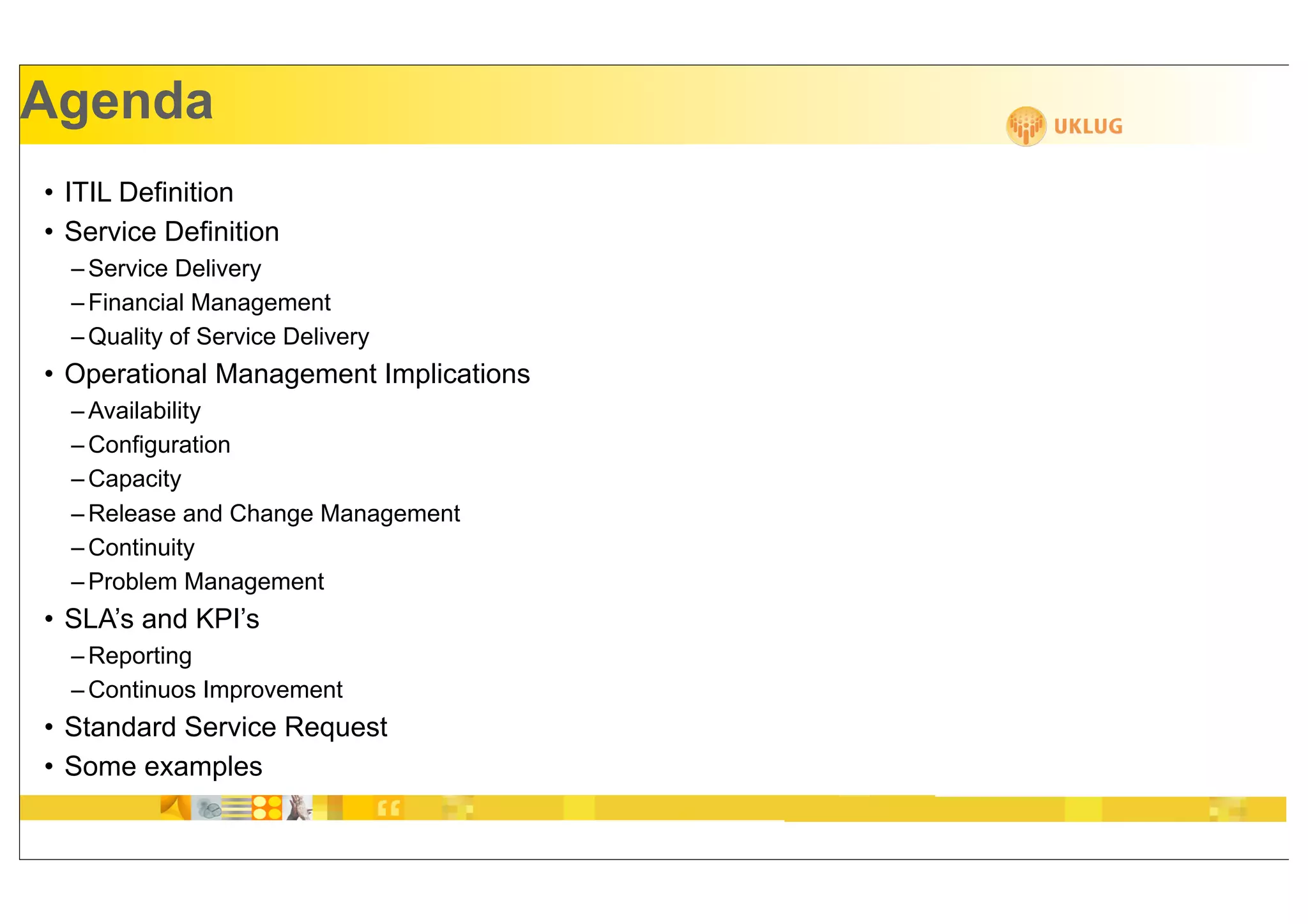 Agenda
• ITIL Definition
• Service Definition
  – Service Delivery
  – Financial Management
  – Quality of Service Delivery
• Operational Management Implications
  – Availability
  – Configuration
  – Capacity
  – Release and Change Management
  – Continuity
  – Problem Management
• SLA’s and KPI’s
  – Reporting
  – Continuos Improvement
• Standard Service Request
• Some examples
 