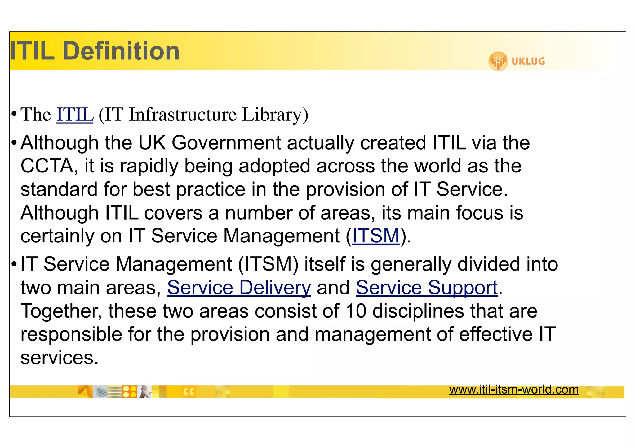ITIL Definition

• The ITIL (IT Infrastructure Library)
• Although the UK Government actually created ITIL via the
  CCTA, it is rapidly being adopted across the world as the
  standard for best practice in the provision of IT Service.
  Although ITIL covers a number of areas, its main focus is
  certainly on IT Service Management (ITSM).
• IT Service Management (ITSM) itself is generally divided into
  two main areas, Service Delivery and Service Support.
  Together, these two areas consist of 10 disciplines that are
  responsible for the provision and management of effective IT
  services.
                                                  www.itil-itsm-world.com
 