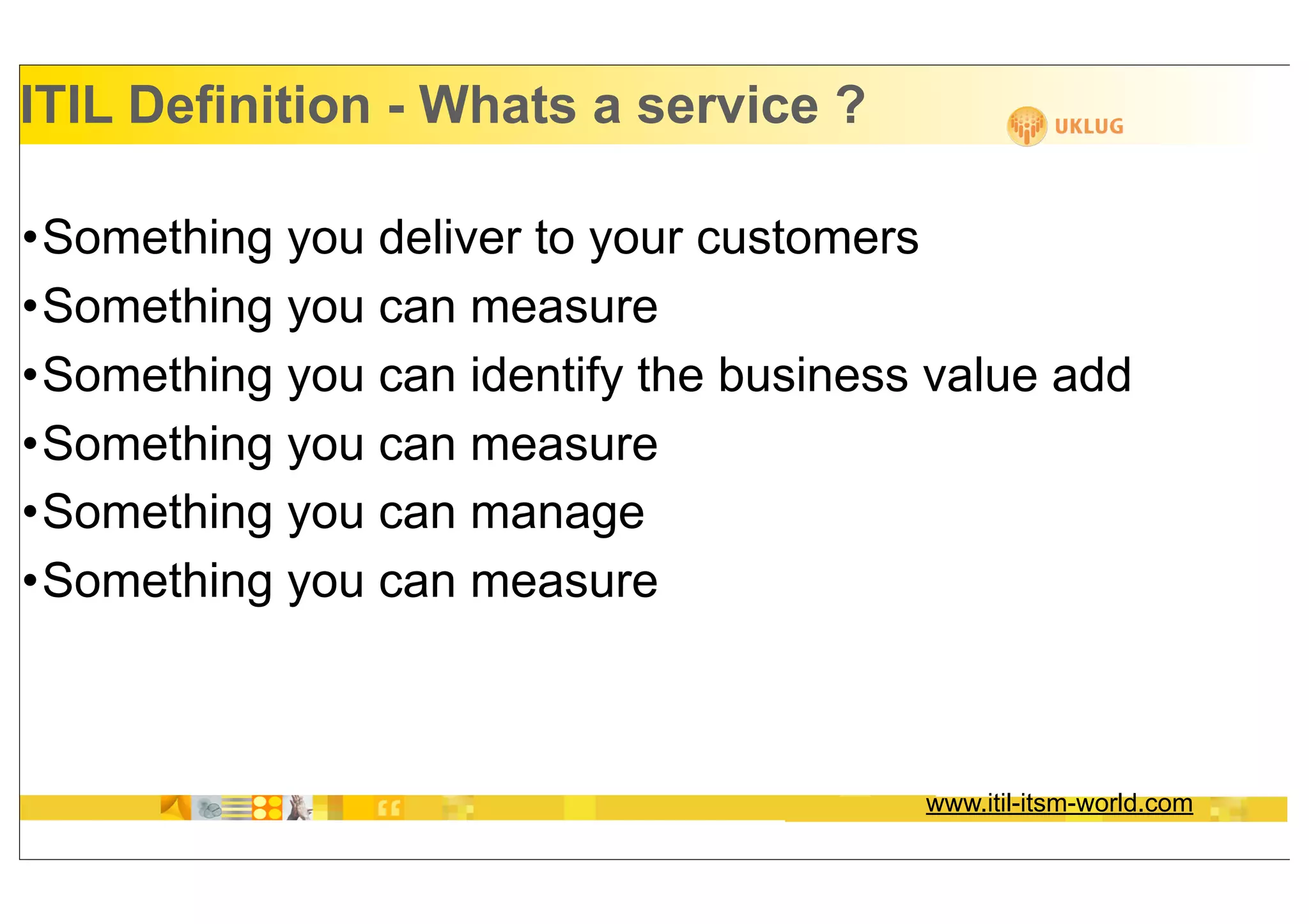 ITIL Definition - Whats a service ?

•Something you deliver to your customers
•Something you can measure
•Something you can identify the business value add
•Something you can measure
•Something you can manage
•Something you can measure



                                        www.itil-itsm-world.com
 