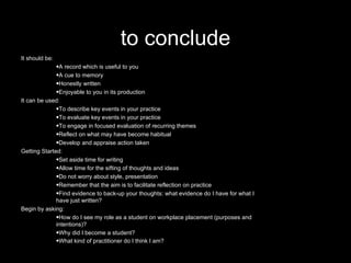 to conclude It should be: A record which is useful to you  A cue to memory  Honestly written  Enjoyable to you in its production  It can be used: To describe key events in your practice  To evaluate key events in your practice  To engage in focused evaluation of recurring themes  Reflect on what may have become habitual  Develop and appraise action taken  Getting Started: Set aside time for writing  Allow time for the sifting of thoughts and ideas  Do not worry about style, presentation  Remember that the aim is to facilitate reflection on practice  Find evidence to back-up your thoughts: what evidence do I have for what I have just written?  Begin by asking: How do I see my role as a student on workplace placement (purposes and intentions)?  Why did I become a student?  What kind of practitioner do I think I am?   