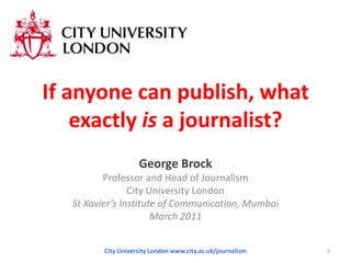 If anyone can publish, what exactly is a journalist? George Brock Professor and Head of Journalism City University London St Xavier’s Institute of Communication, Mumbai  March 2011 City University London www.city.ac.uk/journalism 1 