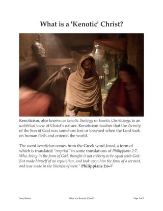 What is a 'Kenotic' Christ?
Kenoticism, also known as kenotic theology or kenotic Christology, is an
unbiblical view of Christ’s nature. Kenoticism teaches that the divinity
of the Son of God was somehow lost or lessened when the Lord took
on human ﬂesh and entered the world.
The word kenoticism comes from the Greek word kenoó, a form of
which is translated “emptied” in some translations of Philippians 2:7.
Who, being in the form of God, thought it not robbery to be equal with God:
But made himself of no reputation, and took upon him the form of a servant,
and was made in the likeness of men:” Philippians 2:6–7
Tony Mariot What is a 'Kenotic' Christ? Page ! of !1 5
 