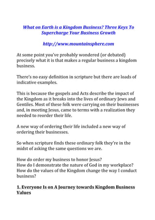 What	on	Earth	is	a	Kingdom	Business?	Three	Keys	To	
Supercharge	Your	Business	Growth	
	
http://www.mountainsphere.com	
	
At	some	point	you’ve	probably	wondered	(or	debated)	
precisely	what	it	is	that	makes	a	regular	business	a	kingdom	
business.	
	
There’s	no	easy	definition	in	scripture	but	there	are	loads	of	
indicative	examples.	
	
This	is	because	the	gospels	and	Acts	describe	the	impact	of	
the	Kingdom	as	it	breaks	into	the	lives	of	ordinary	Jews	and	
Gentiles.	Most	of	these	folk	were	carrying	on	their	businesses	
and,	in	meeting	Jesus,	came	to	terms	with	a	realization	they	
needed	to	reorder	their	life.		
	
A	new	way	of	ordering	their	life	included	a	new	way	of	
ordering	their	businesses.	
	
So	when	scripture	finds	these	ordinary	folk	they’re	in	the	
midst	of	asking	the	same	questions	we	are.	
	
How	do	order	my	business	to	honor	Jesus?	
How	do	I	demonstrate	the	nature	of	God	in	my	workplace?	
How	do	the	values	of	the	Kingdom	change	the	way	I	conduct	
business?	
	
1.	Everyone	Is	on	A	Journey	towards	Kingdom	Business	
Values	
	
 