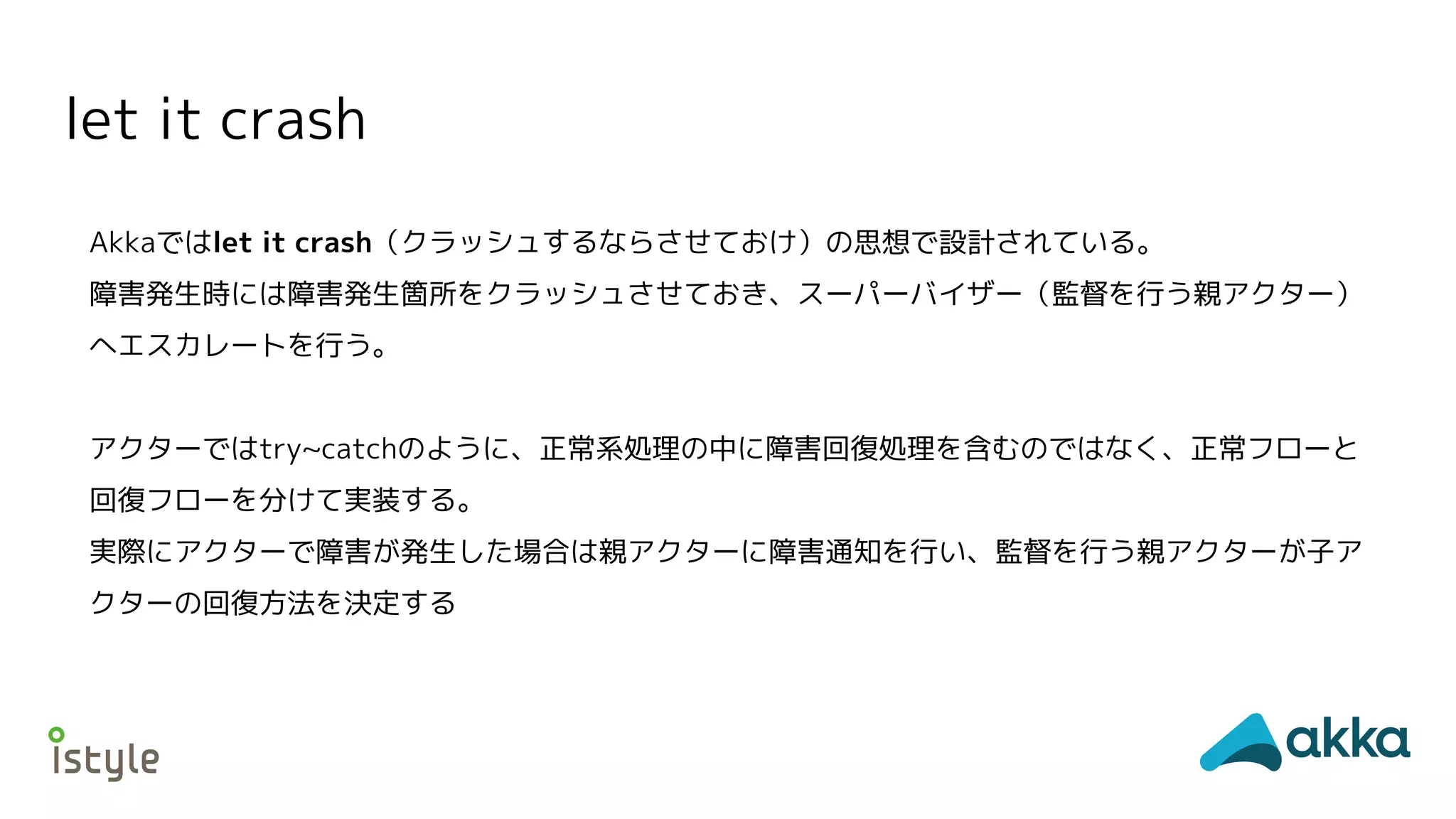 let it crash
Akkaではlet it crash（クラッシュするならさせておけ）の思想で設計されている。
障害発生時には障害発生箇所をクラッシュさせておき、スーパーバイザー（監督を行う親アクター）
へエスカレートを行う。
アクターではtry~catchのように、正常系処理の中に障害回復処理を含むのではなく、正常フローと
回復フローを分けて実装する。
実際にアクターで障害が発生した場合は親アクターに障害通知を行い、監督を行う親アクターが子ア
クターの回復方法を決定する
 