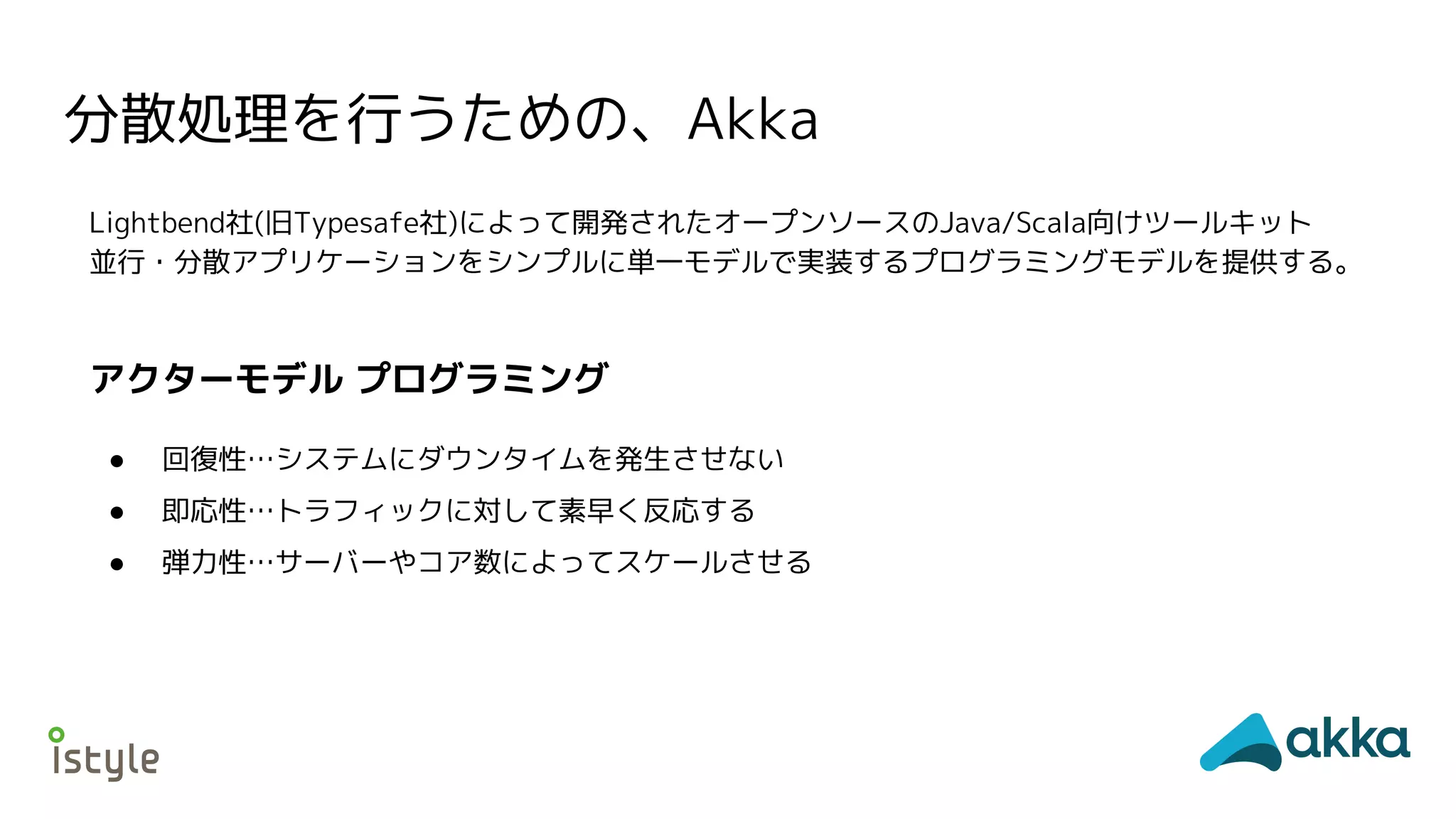 分散処理を行うための、Akka
Lightbend社(旧Typesafe社)によって開発されたオープンソースのJava/Scala向けツールキット
並行・分散アプリケーションをシンプルに単一モデルで実装するプログラミングモデルを提供する。
● 回復性…システムにダウンタイムを発生させない
● 即応性…トラフィックに対して素早く反応する
● 弾力性…サーバーやコア数によってスケールさせる
アクターモデル プログラミング
 