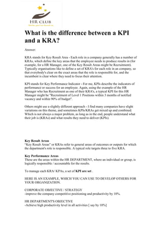 What is the difference between a KPI
and a KRA?
Answer:
KRA stands for Key Result Area - Each role in a company generally has a number of
KRAs, which define the key areas that the employee needs to produce results in (for
example, for a HR Manager, one of the Key Result Areas might be Recruitment).
Typically organisations like to define a set of KRA's for each role in an company, so
that everybody's clear on the exact areas that the role is responsible for, and the
incumbent is clear where they need to focus their attention.
KPI stands for Key Performance Indicator - For me, KPIs describe the indicators of
performance or success for an employee. Again, using the example of the HR
Manager who has Recruitment as one of their KRA's, a typical KPI for this HR
Manager might be "Recruitment of Level 1 Positions within 3 months of notified
vacancy and within 90% of budget".
Others might use a slightly different approach - I find many companies have slight
variations on this theme, and sometimes KPIs/KRAs get mixed up and combined.
Which is not always a major problem, as long as in the end, people understand what
their job is (KRAs) and what results they need to deliver (KPIs).
Key Result Areas
“Key Result Areas” or KRAs refer to general areas of outcomes or outputs for which
the department's role is responsible. A typical role targets three to five KRA.
Key Performance Areas
These are the areas within the HR DEPARTMENT, where an individual or group, is
logically responsible / accountable for the results.
To manage each KRA/ KPAs, a set of KPI are set .
HERE IS AN EXAMPLE, WHICH YOU CAN USE TO DEVELOP OTHERS FOR
YOUR ORGANIZATION.
CORPORATE OBJECTIVE / STRATEGY
-improve the company competitive positioning and productivity by 10%.
HR DEPARTMENT'S OBJECTIVE
-Achieve high productivity level in all activities [ say by 10%]
 