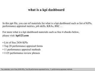 what is a kpi dashboard 
In this ppt file, you can ref materials for what is a kpi dashboard such as list of KPIs, 
performance appraisal metrics, job skills, KRAs, BSC… 
For more what is a kpi dashboard materials such as free 4 ebooks below, 
please visit: kpi123.com 
• List of free 2436 KPIs 
• Top 28 performance appraisal forms 
• 11 performance appraisal methods 
• 1125 performance review phrases 
Top materials: List of free 2436 KPIs, Top 28 performance appraisal forms, 11 performance appraisal methods 
Interview questions and answers – free download/ pdf and ppt file 
 
