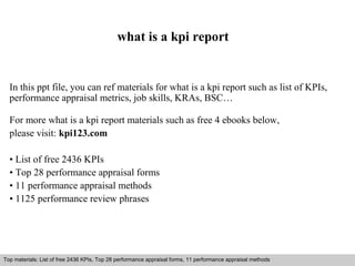 what is a kpi report 
In this ppt file, you can ref materials for what is a kpi report such as list of KPIs, 
performance appraisal metrics, job skills, KRAs, BSC… 
For more what is a kpi report materials such as free 4 ebooks below, 
please visit: kpi123.com 
• List of free 2436 KPIs 
• Top 28 performance appraisal forms 
• 11 performance appraisal methods 
• 1125 performance review phrases 
Top materials: List of free 2436 KPIs, Top 28 performance appraisal forms, 11 performance appraisal methods 
Interview questions and answers – free download/ pdf and ppt file 
 
