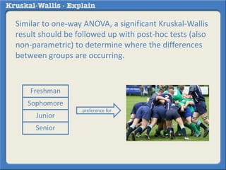 Similar to one-way ANOVA, a significant Kruskal-Wallis 
result should be followed up with post-hoc tests (also 
non-parametric) to determine where the differences 
between groups are occurring. 
preference for 
Freshman 
Sophomore 
Junior 
Senior 
