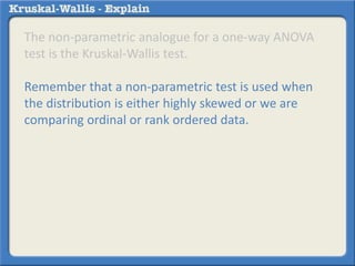 The non-parametric analogue for a one-way ANOVA 
test is the Kruskal-Wallis test. 
Remember that a non-parametric test is used when 
the distribution is either highly skewed or we are 
comparing ordinal or rank ordered data. 
 