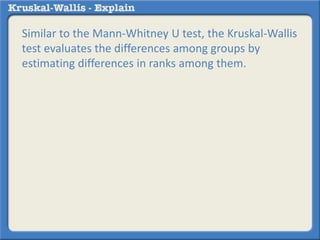 Similar to the Mann-Whitney U test, the Kruskal-Wallis 
test evaluates the differences among groups by 
estimating differences in ranks among them. 
 
