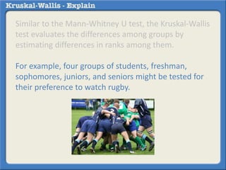 Similar to the Mann-Whitney U test, the Kruskal-Wallis 
test evaluates the differences among groups by 
estimating differences in ranks among them. 
For example, four groups of students, freshman, 
sophomores, juniors, and seniors might be tested for 
their preference to watch rugby. 
 