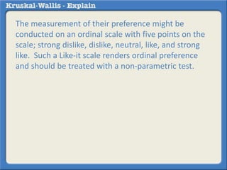 The measurement of their preference might be 
conducted on an ordinal scale with five points on the 
scale; strong dislike, dislike, neutral, like, and strong 
like. Such a Like-it scale renders ordinal preference 
and should be treated with a non-parametric test. 
 
