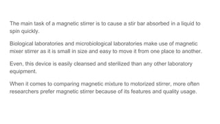 The main task of a magnetic stirrer is to cause a stir bar absorbed in a liquid to
spin quickly.
Biological laboratories and microbiological laboratories make use of magnetic
mixer stirrer as it is small in size and easy to move it from one place to another.
Even, this device is easily cleansed and sterilized than any other laboratory
equipment.
When it comes to comparing magnetic mixture to motorized stirrer, more often
researchers prefer magnetic stirrer because of its features and quality usage.
 