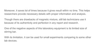 Moreover, it saves lot of times because it gives result within no time. This helps
researchers provide necessary details with proper information and analysis.
Though there are drawbacks of magnetic mixture, still lab technicians use it
because of its authenticity and perfection in any report and research.
One of the negative aspects of this laboratory equipment is its limited size of
stirring bar.
With its limitation, it can be used for small experiments comparing to some other
lab devices.
 