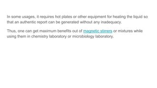 In some usages, it requires hot plates or other equipment for heating the liquid so
that an authentic report can be generated without any inadequacy.
Thus, one can get maximum benefits out of magnetic stirrers or mixtures while
using them in chemistry laboratory or microbiology laboratory.
 