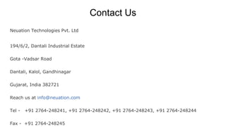 Contact Us
Neuation Technologies Pvt. Ltd
194/6/2, Dantali Industrial Estate
Gota -Vadsar Road
Dantali, Kalol, Gandhinagar
Gujarat, India 382721
Reach us at info@neuation.com
Tel - +91 2764-248241, +91 2764-248242, +91 2764-248243, +91 2764-248244
Fax - +91 2764-248245
 