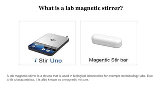 What is a lab magnetic stirrer?
A lab magnetic stirrer is a device that is used in biological laboratories for example microbiology labs. Due
to its characteristics, it is also known as a magnetic mixture.
 