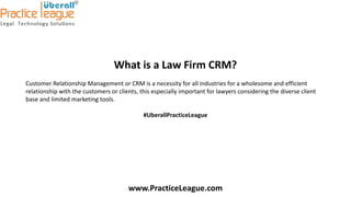 What is a Law Firm CRM?
Customer Relationship Management or CRM is a necessity for all industries for a wholesome and efficient
relationship with the customers or clients, this especially important for lawyers considering the diverse client
base and limited marketing tools.
#UberallPracticeLeague
www.PracticeLeague.com
 