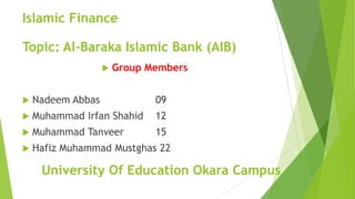 Islamic Finance
 Group Members
 Nadeem Abbas 09
 Muhammad Irfan Shahid 12
 Muhammad Tanveer 15
 Hafiz Muhammad Mustghas 22
Topic: Al-Baraka Islamic Bank (AIB)
University Of Education Okara Campus
 