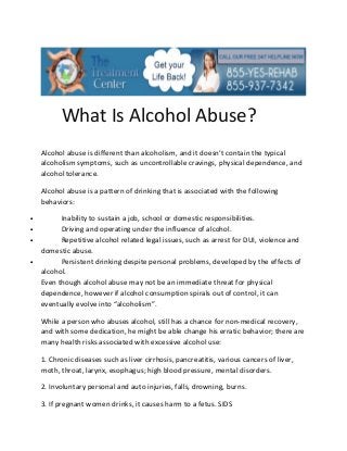 What Is Alcohol Abuse?
    Alcohol abuse is different than alcoholism, and it doesn’t contain the typical
    alcoholism symptoms, such as uncontrollable cravings, physical dependence, and
    alcohol tolerance.

    Alcohol abuse is a pattern of drinking that is associated with the following
    behaviors:

•         Inability to sustain a job, school or domestic responsibilities.
•         Driving and operating under the influence of alcohol.
•         Repetitive alcohol related legal issues, such as arrest for DUI, violence and
    domestic abuse.
•         Persistent drinking despite personal problems, developed by the effects of
    alcohol.
    Even though alcohol abuse may not be an immediate threat for physical
    dependence, however if alcohol consumption spirals out of control, it can
    eventually evolve into “alcoholism”.

    While a person who abuses alcohol, still has a chance for non-medical recovery,
    and with some dedication, he might be able change his erratic behavior; there are
    many health risks associated with excessive alcohol use:

    1. Chronic diseases such as liver cirrhosis, pancreatitis, various cancers of liver,
    moth, throat, larynx, esophagus; high blood pressure, mental disorders.

    2. Involuntary personal and auto injuries, falls, drowning, burns.

    3. If pregnant women drinks, it causes harm to a fetus. SIDS
 