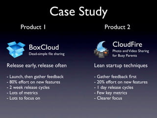 Case Study
       Product 1                          Product 2


           BoxCloud                           CloudFire
                                              Photo and Video Sharing
           Dead-simple ﬁle sharing            for Busy Parents

Release early, release often         Lean startup techniques
- Launch, then gather feedback       - Gather feedback ﬁrst
- 80% effort on new features         - 20% effort on new features
- 2 week release cycles              - 1 day release cycles
- Lots of metrics                    - Few key metrics
- Lots to focus on                   - Clearer focus
 