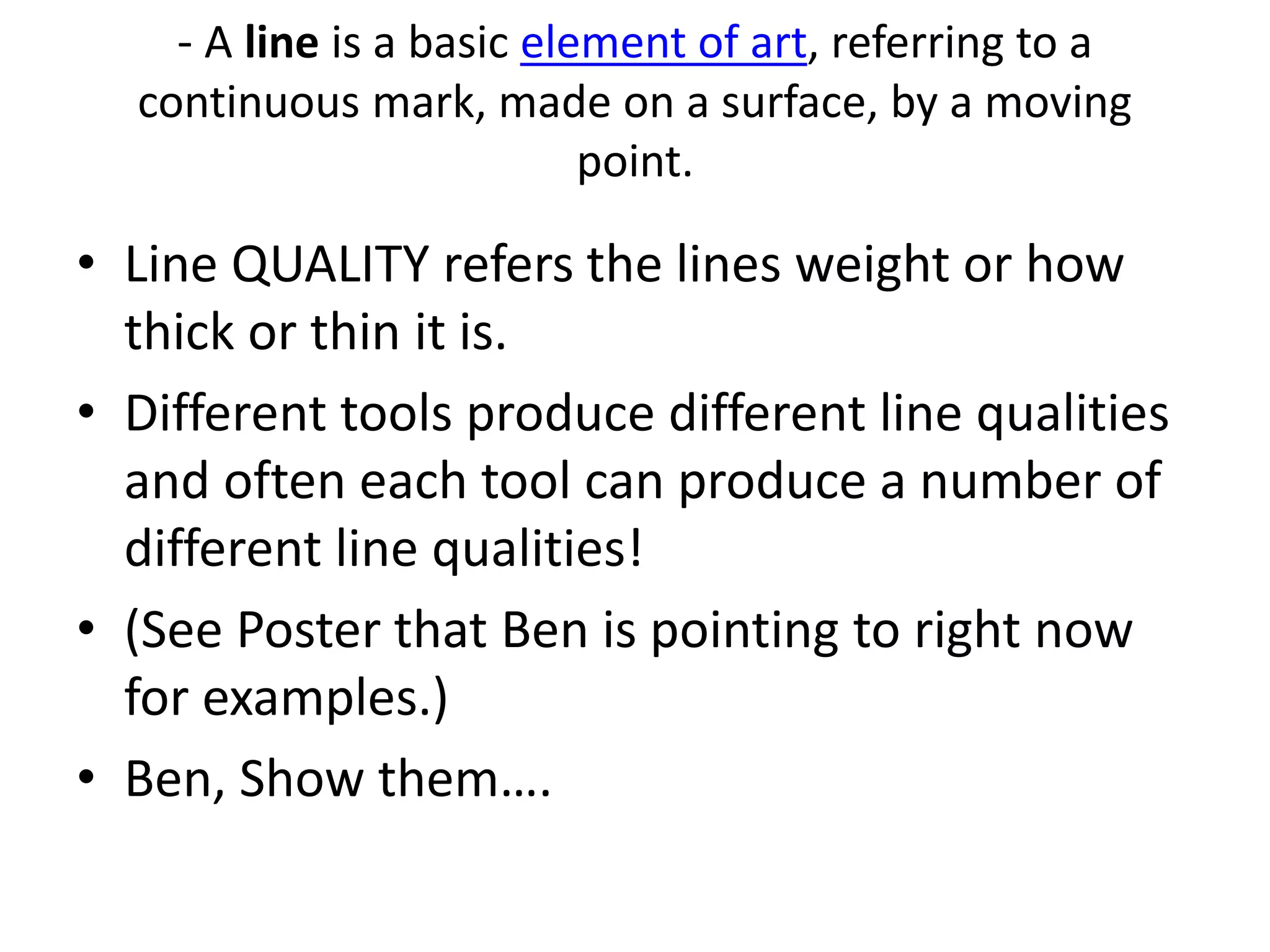 - A line is a basic element of art, referring to a
continuous mark, made on a surface, by a moving
point.
• Line QUALITY refers the lines weight or how
thick or thin it is.
• Different tools produce different line qualities
and often each tool can produce a number of
different line qualities!
• (See Poster that Ben is pointing to right now
for examples.)
• Ben, Show them….
 
