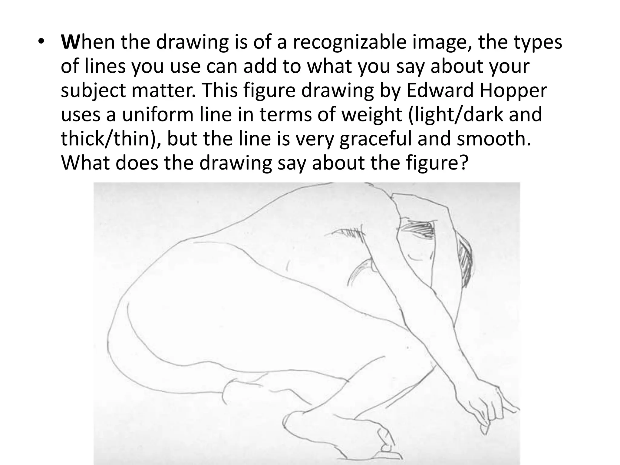 • When the drawing is of a recognizable image, the types
of lines you use can add to what you say about your
subject matter. This figure drawing by Edward Hopper
uses a uniform line in terms of weight (light/dark and
thick/thin), but the line is very graceful and smooth.
What does the drawing say about the figure?
 