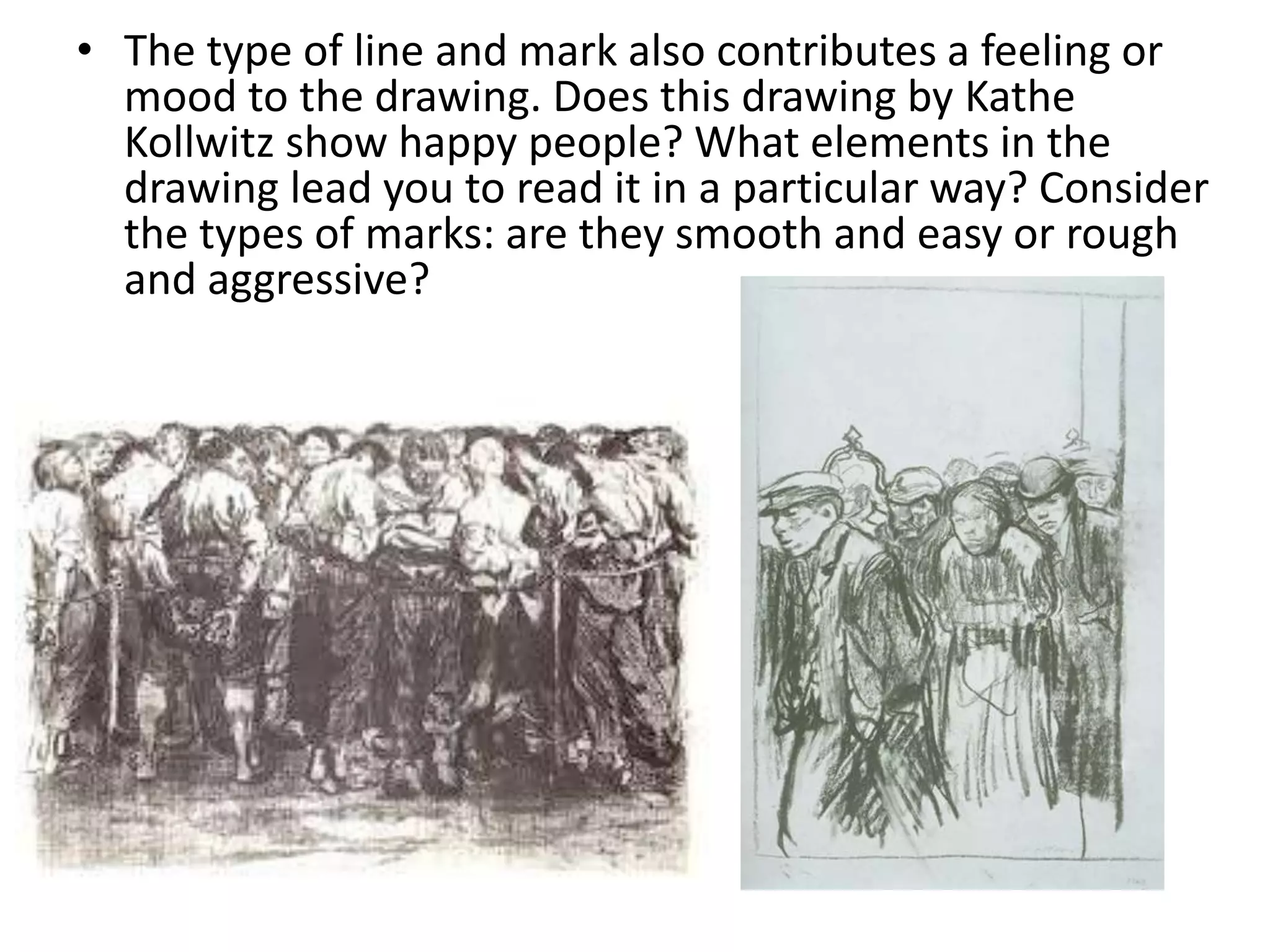 • The type of line and mark also contributes a feeling or
mood to the drawing. Does this drawing by Kathe
Kollwitz show happy people? What elements in the
drawing lead you to read it in a particular way? Consider
the types of marks: are they smooth and easy or rough
and aggressive?
 