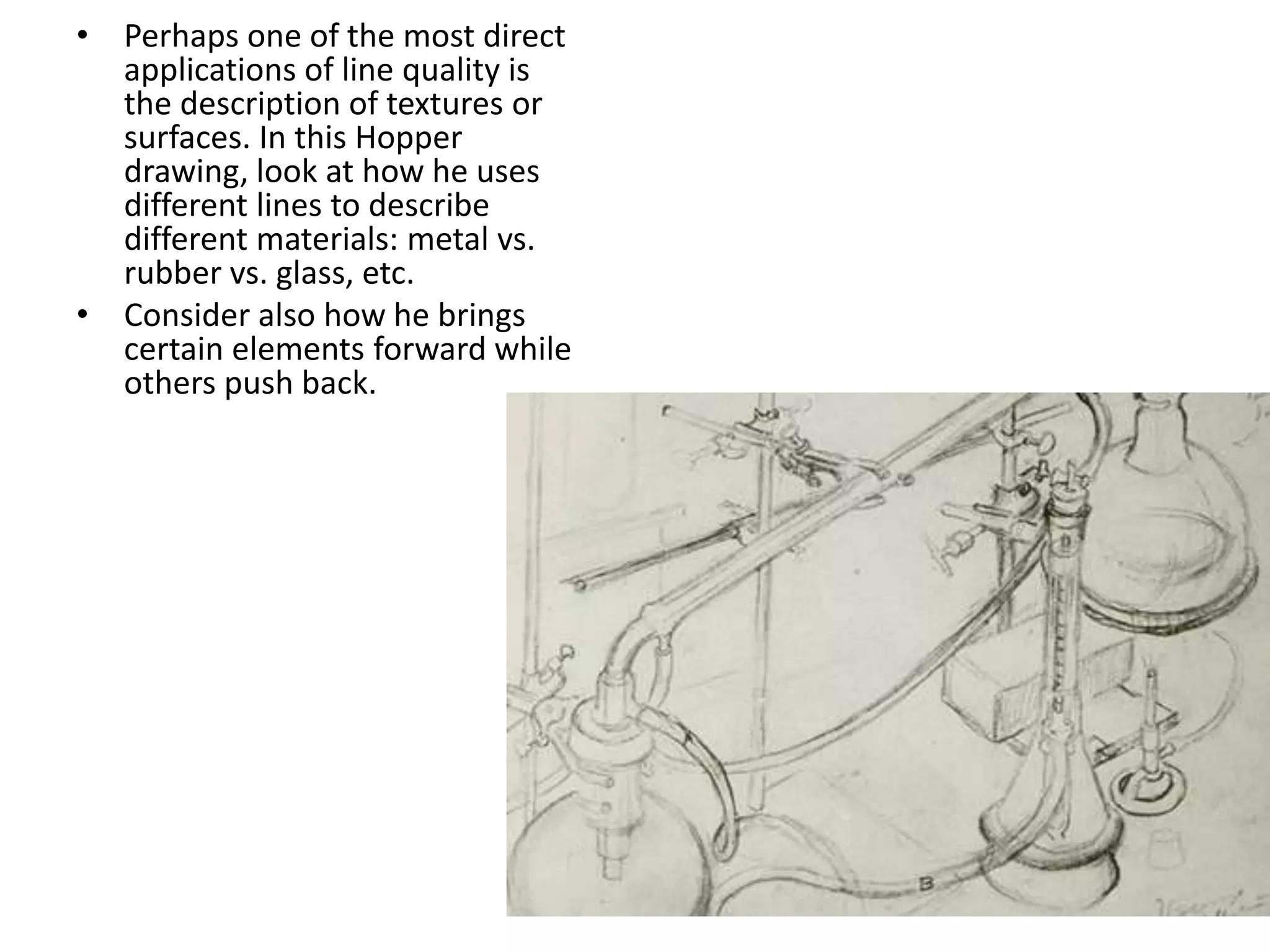 • Perhaps one of the most direct
applications of line quality is
the description of textures or
surfaces. In this Hopper
drawing, look at how he uses
different lines to describe
different materials: metal vs.
rubber vs. glass, etc.
• Consider also how he brings
certain elements forward while
others push back.
 