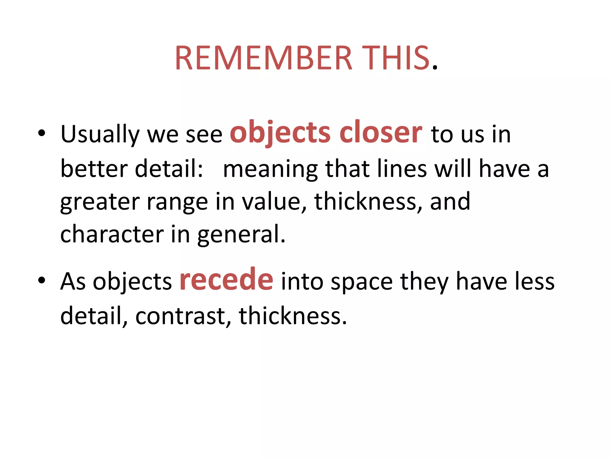 REMEMBER THIS.
• Usually we see objects closer to us in
better detail: meaning that lines will have a
greater range in value, thickness, and
character in general.
• As objects recede into space they have less
detail, contrast, thickness.
 