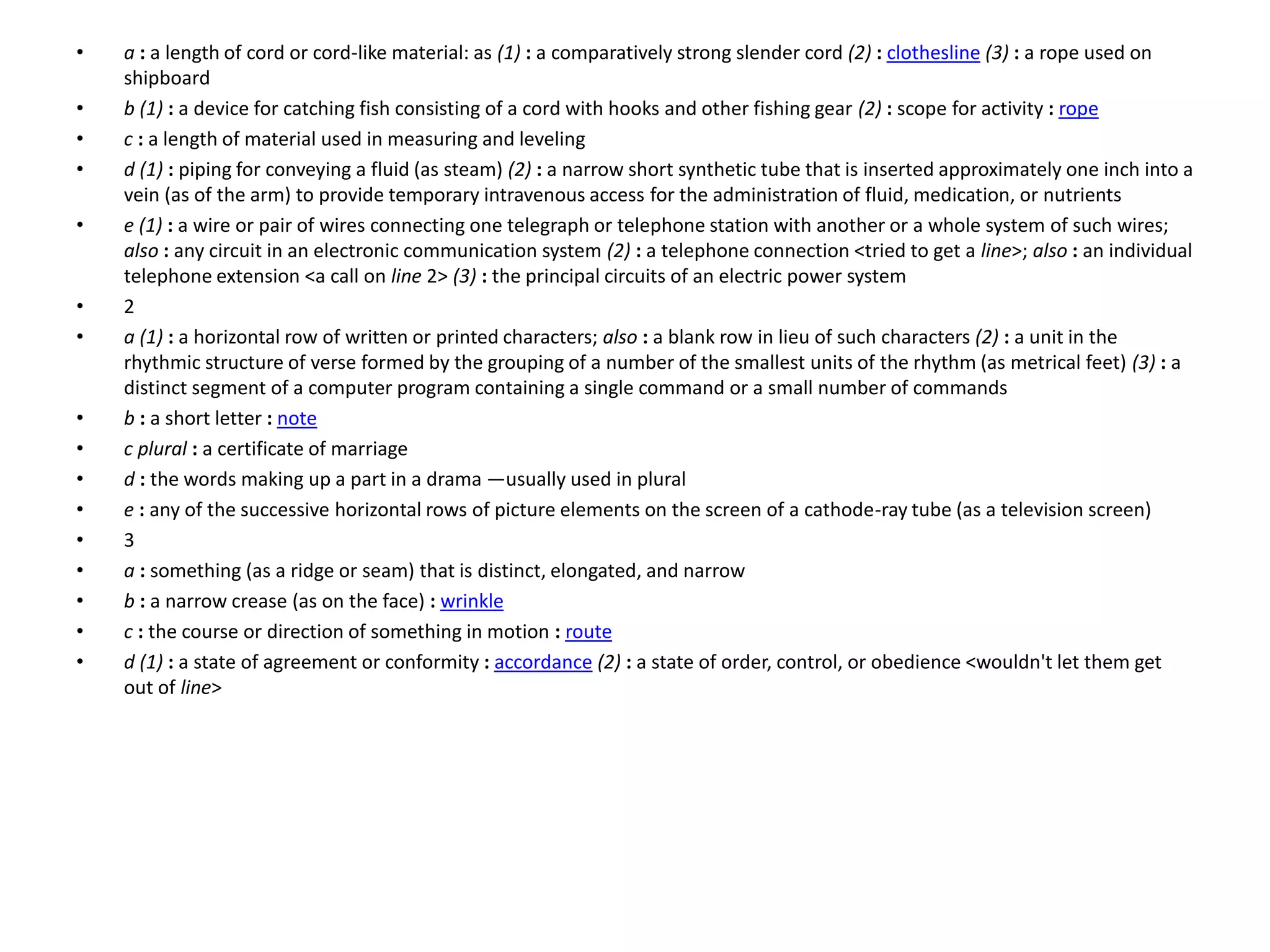 • a : a length of cord or cord-like material: as (1) : a comparatively strong slender cord (2) : clothesline (3) : a rope used on
shipboard
• b (1) : a device for catching fish consisting of a cord with hooks and other fishing gear (2) : scope for activity : rope
• c : a length of material used in measuring and leveling
• d (1) : piping for conveying a fluid (as steam) (2) : a narrow short synthetic tube that is inserted approximately one inch into a
vein (as of the arm) to provide temporary intravenous access for the administration of fluid, medication, or nutrients
• e (1) : a wire or pair of wires connecting one telegraph or telephone station with another or a whole system of such wires;
also : any circuit in an electronic communication system (2) : a telephone connection <tried to get a line>; also : an individual
telephone extension <a call on line 2> (3) : the principal circuits of an electric power system
• 2
• a (1) : a horizontal row of written or printed characters; also : a blank row in lieu of such characters (2) : a unit in the
rhythmic structure of verse formed by the grouping of a number of the smallest units of the rhythm (as metrical feet) (3) : a
distinct segment of a computer program containing a single command or a small number of commands
• b : a short letter : note
• c plural : a certificate of marriage
• d : the words making up a part in a drama —usually used in plural
• e : any of the successive horizontal rows of picture elements on the screen of a cathode-ray tube (as a television screen)
• 3
• a : something (as a ridge or seam) that is distinct, elongated, and narrow
• b : a narrow crease (as on the face) : wrinkle
• c : the course or direction of something in motion : route
• d (1) : a state of agreement or conformity : accordance (2) : a state of order, control, or obedience <wouldn't let them get
out of line>
 