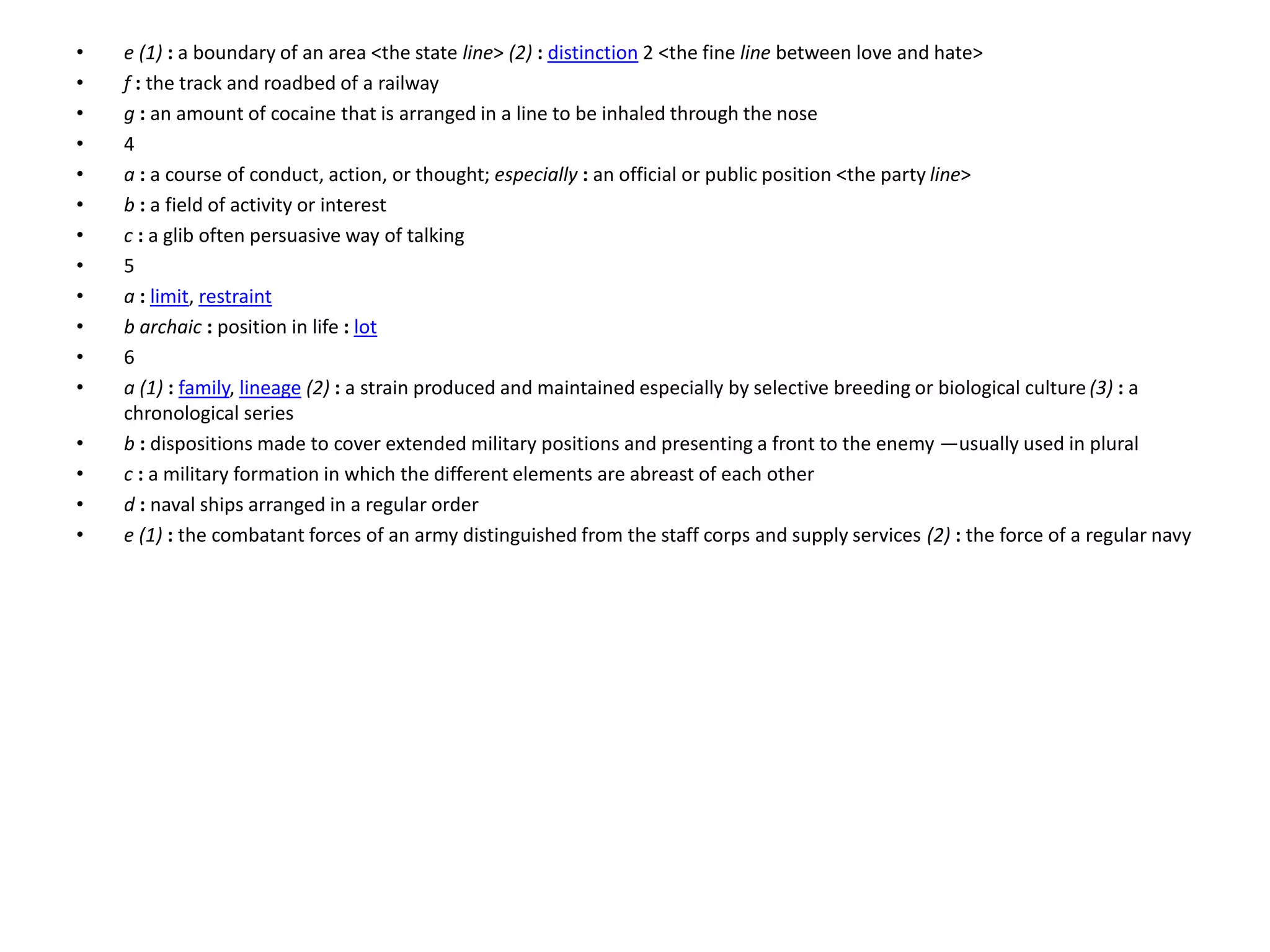• e (1) : a boundary of an area <the state line> (2) : distinction 2 <the fine line between love and hate>
• f : the track and roadbed of a railway
• g : an amount of cocaine that is arranged in a line to be inhaled through the nose
• 4
• a : a course of conduct, action, or thought; especially : an official or public position <the party line>
• b : a field of activity or interest
• c : a glib often persuasive way of talking
• 5
• a : limit, restraint
• b archaic : position in life : lot
• 6
• a (1) : family, lineage (2) : a strain produced and maintained especially by selective breeding or biological culture (3) : a
chronological series
• b : dispositions made to cover extended military positions and presenting a front to the enemy —usually used in plural
• c : a military formation in which the different elements are abreast of each other
• d : naval ships arranged in a regular order
• e (1) : the combatant forces of an army distinguished from the staff corps and supply services (2) : the force of a regular navy
 